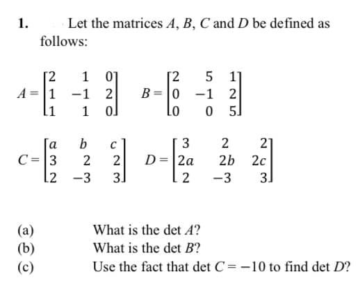 1.
Let the matrices A, B, C and D be defined as
follows:
[2
1 01
1 -1 2
5 1]
-1 2
0 5]
[2
B=|0
1
a
b
3
21
D=|2a
3]
C=|3
2
2b
2c
-3
2
-3
31
What is the det 4?
(a)
(b)
What is the det B?
(c)
Use the fact that det C= -10 to find det D?
||
