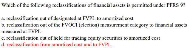 Which of the following reclassifications of financial assets is permitted under PFRS 9?
a. reclassification out of designated at FVPL to amortized cost
b. reclassification out of the FVOCI (election) measurement category to financial assets
measured at FVPL
c. reclassification out of held for trading equity securities to amortized cost
d. reclassification from amortized cost and to FVPL
