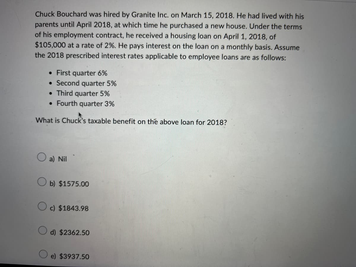 Chuck Bouchard was hired by Granite Inc. on March 15, 2018. He had lived with his
parents until April 2018, at which time he purchased a new house. Under the terms
of his employment contract, he received a housing loan on April 1, 2018, of
$105,000 at a rate of 2%. He pays interest on the loan on a monthly basis. Assume
the 2018 prescribed interest rates applicable to employee loans are as follows:
• First quarter 6%
• Second quarter 5%
• Third quarter 5%
• Fourth quarter 3%
What is Chuck's taxable benefit on the above loan for 2018?
a) Nil
Ob) $1575.00
Oc) $1843.98
d) $2362.50
e) $3937.50