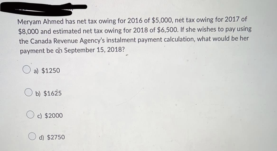 Meryam Ahmed has net tax owing for 2016 of $5,000, net tax owing for 2017 of
$8,000 and estimated net tax owing for 2018 of $6,500. If she wishes to pay using
the Canada Revenue Agency's instalment payment calculation, what would be her
payment be on September 15, 2018?
a) $1250
Ob) $1625
c) $2000
d) $2750