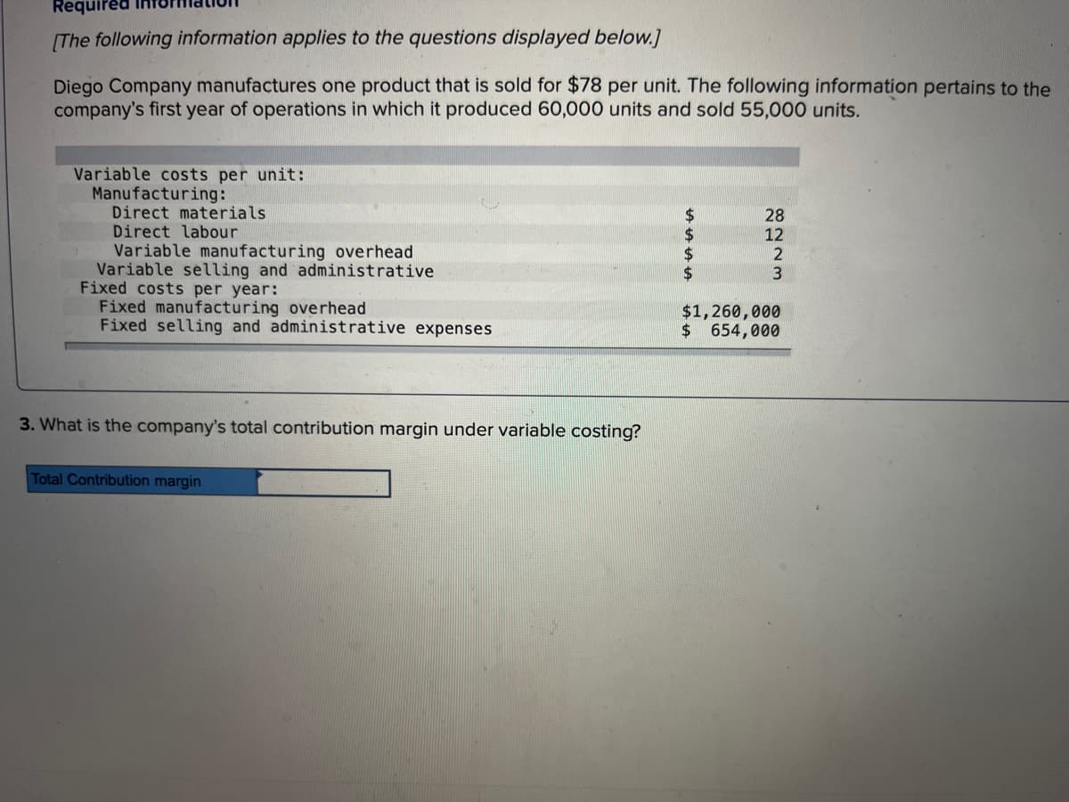 Required
[The following information applies to the questions displayed below.]
Diego Company manufactures one product that is sold for $78 per unit. The following information pertains to the
company's first year of operations in which it produced 60,000 units and sold 55,000 units.
Variable costs per unit:
Manufacturing:
Direct materials
Direct labour
Variable manufacturing overhead
Variable selling and administrative
Fixed costs per year:
Fixed manufacturing overhead
Fixed selling and administrative expenses
3. What is the company's total contribution margin under variable costing?
Total Contribution margin
LA LA LA LA
8223
12
$1,260,000
$ 654,000