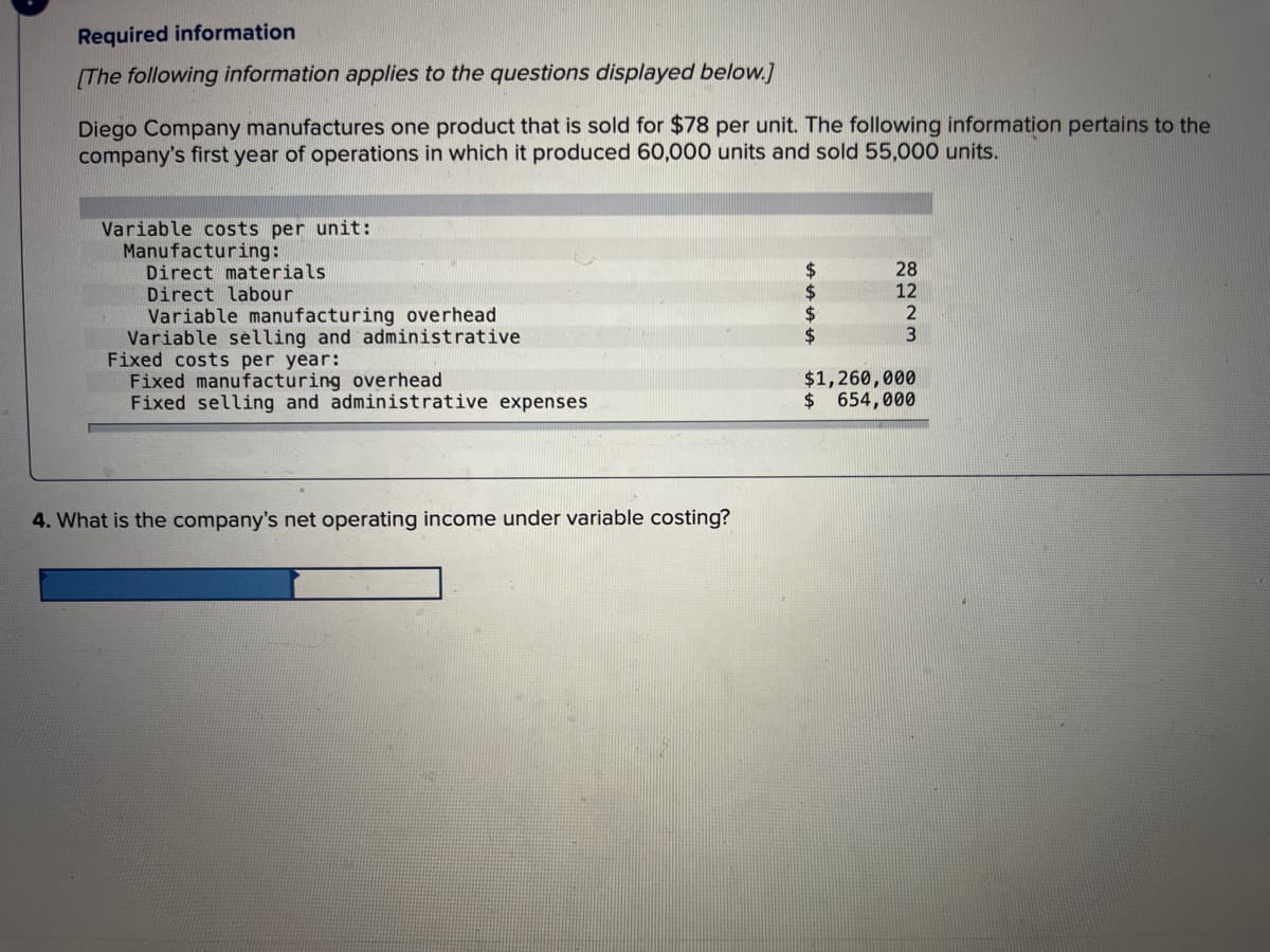 Required information
[The following information applies to the questions displayed below.]
Diego Company manufactures one product that is sold for $78 per unit. The following information pertains to the
company's first year of operations in which it produced 60,000 units and sold 55,000 units.
Variable costs per unit:
Manufacturing:
Direct materials
Direct labour
Variable manufacturing overhead
Variable selling and administrative
Fixed costs per year:
Fixed manufacturing overhead
Fixed selling and administrative expenses
4. What is the company's net operating income under variable costing?
8223
$1,260,000
$ 654,000