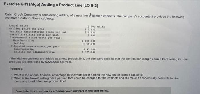 Exercise 6-11 (Algo) Adding a Product Line [LO 6-2]
Cabin Creek Company is considering adding of a new line of kitchen cabinets. The company's accountant provided the following
estimated data for these cabinets:
Annual nales.
Selling price per unit
Variable manufacturing costs per unit
Variable selling costs per unit.
Incremental fixed costs per years
Manufacturing
Selling
Allocated common costs per years t
Manufacturing
Selling and administrative
$800 units
$ 3,630
$1,630
$480
$488,400
$ 68,000
$93,000
$125,000
If the kitchen cabinets are added as a new product line, the company expects that the contribution margin earned from selling its other
products will decrease by $226,000 per year.
Required:
1. What is the annual financial advantage (disadvantage) of adding the new line of kitchen cabinets?
2. What is the lowest selling price per unit that could be charged for the cabinets and still make it economically desirable for the
company to add the new product line?
Complete this question by entering your answers in the tabs below.