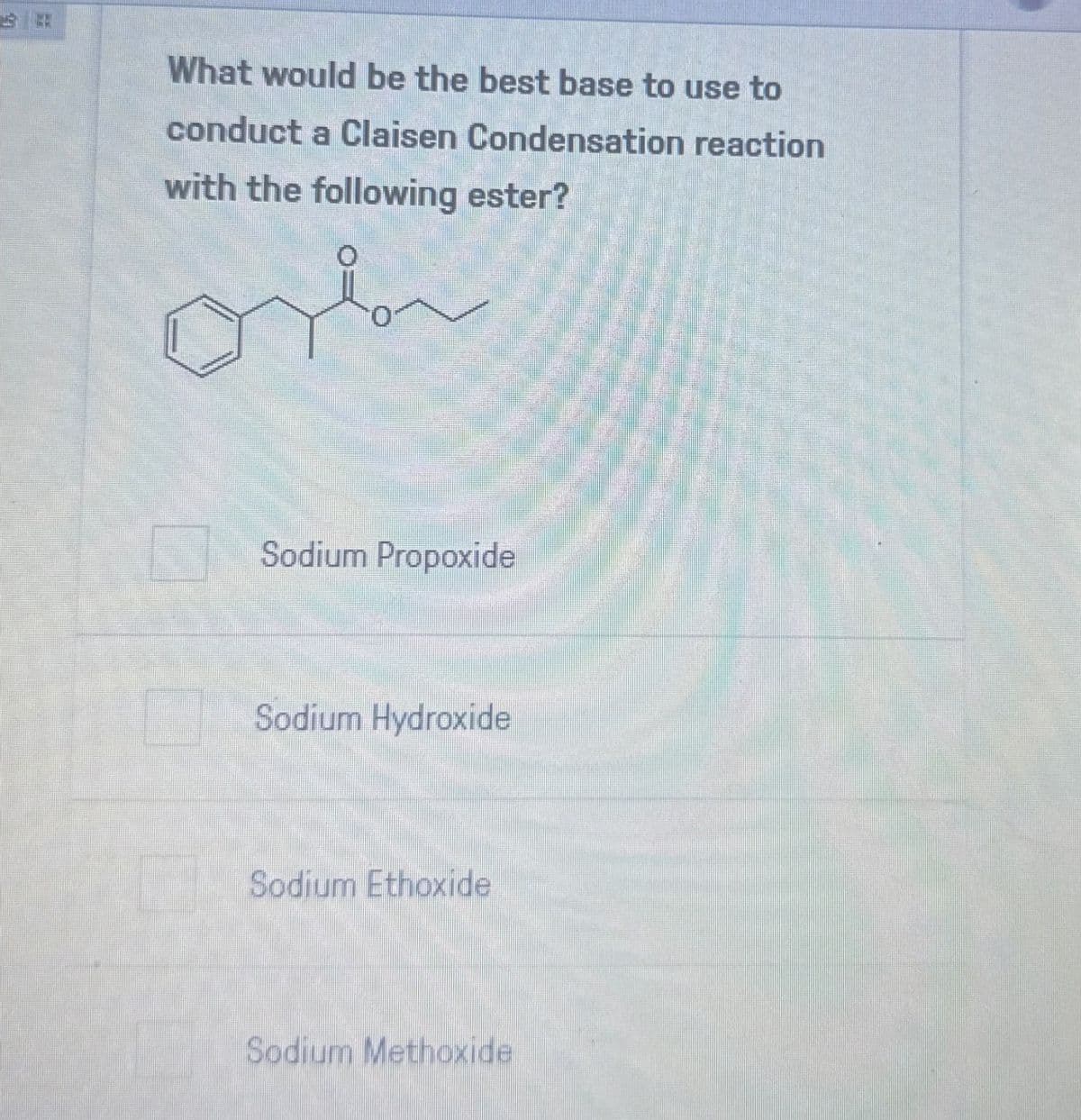 What would be the best base to use to
conduct a Claisen Condensation reaction
with the following ester?
Sodium Propoxide
Sodium Hydroxide
Sodium Ethoxide
Sodium Methoxide