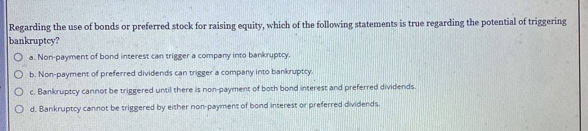 Regarding the use of bonds or preferred stock for raising equity, which of the following statements is true regarding the potential of triggering
bankruptcy?
Oa. Non-payment of bond interest can trigger a company into bankruptcy.
Ob. Non-payment of preferred dividends can trigger a company into bankruptcy.
c. Bankruptcy cannot be triggered until there is non-payment of both bond interest and preferred dividends.
d. Bankruptcy cannot be triggered by either non-payment of bond interest or preferred dividends.