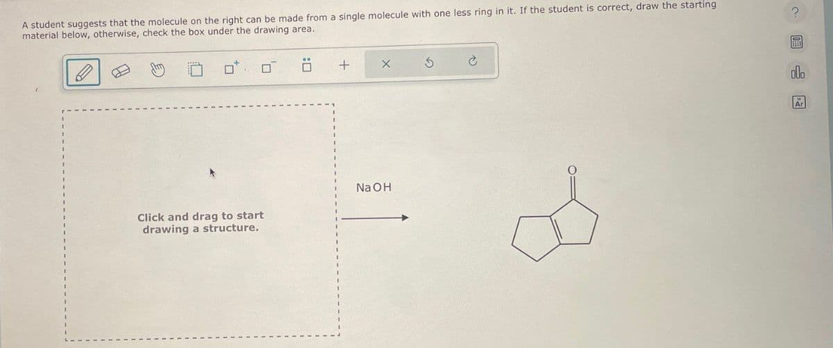 A student suggests that the molecule on the right can be made from a single molecule with one less ring in it. If the student is correct, draw the starting
material below, otherwise, check the box under the drawing area.
?
+
NaOH
Click and drag to start
drawing a structure.
olo
Ar