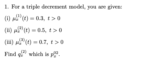 1. For a triple decrement model, you are given:
(i) µa (t) = 0.3, t> 0
(1)
με
(2)
(ii) µa (t) = 0.5, t > 0
(3)
(iii) u (t) = 0.7, t >0
Find qe which is p.
(2)
02
