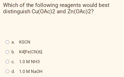 Which of the following reagents would best
distinguish Cu(OAc)2 and Zn(OAc)2?
O a. KSCN
O b. K4[Fe(CN)6]
O c. 1.0 M NH3
O d. 1.0 M NaOH
