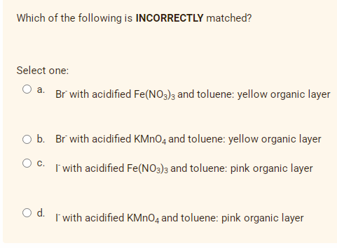 Which of the following is INCORRECTLY matched?
Select one:
O a. Br with acidified Fe(NO3)3 and toluene: yellow organic layer
O b. Br with acidified KMNO4 and toluene: yellow organic layer
O C. I with acidified Fe(NO3)3 and toluene: pink organic layer
Od.
I with acidified KMNO4 and toluene: pink organic layer
