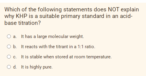 Which of the following statements does NOT explain
why KHP is a suitable primary standard in an acid-
base titration?
a. It has a large molecular weight.
O b. It reacts with the titrant in a 1:1 ratio.
Oc. It is stable when stored at room temperature.
O d. It is highly pure.
