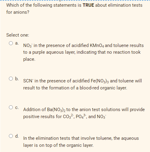 Which of the following statements is TRUE about elimination tests
for anions?
Select one:
a.
NO3 in the presence of acidified KMN04 and toluene results
to a purple aqueous layer, indicating that no reaction took
place.
Ob.
SCN' in the presence of acidified Fe(NO3)3 and toluene will
result to the formation of a blood-red organic layer.
Addition of Ba(NO3)2 to the anion test solutions will provide
positive results for co3², PO4³, and NO3
d.
In the elimination tests that involve toluene, the aqueous
layer is on top of the organic layer.
