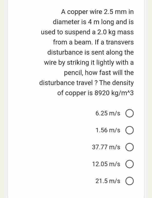 A copper wire 2.5 mm in
diameter is 4 m long and is
used to suspend a 2.0 kg mass
from a beam. If a transvers
disturbance is sent along the
wire by striking it lightly with a
pencil, how fast will the
disturbance travel? The density
of copper is 8920 kg/m^3
6.25 m/s O
1.56 m/s O
37.77 m/s O
12.05 m/s O
21.5 m/s O