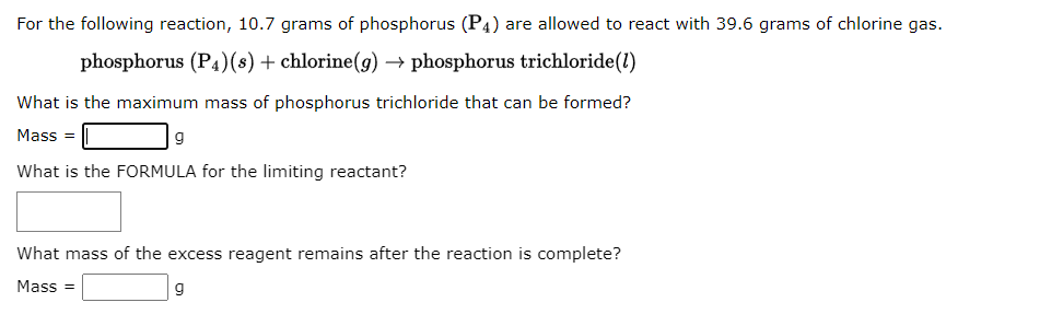 For the following reaction, 10.7 grams of phosphorus (P4) are allowed to react with 39.6 grams of chlorine gas.
phosphorus (P4)(s) + chlorine(g) phosphorus trichloride(1)
What is the maximum mass of phosphorus trichloride that can be formed?
Mass=
9
What is the FORMULA for the limiting reactant?
What mass of the excess reagent remains after the reaction is complete?
Mass=
g