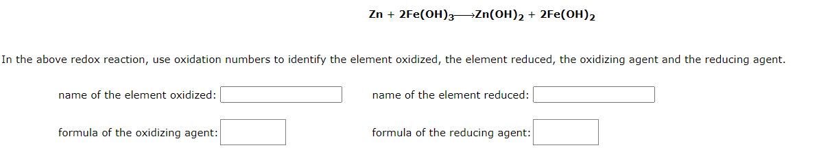 In the above redox reaction, use oxidation numbers to identify the element oxidized, the element reduced, the oxidizing agent and the reducing agent.
name of the element oxidized:
Zn + 2Fe(OH)3Zn(OH)₂ + 2Fe(OH)2
formula of the oxidizing agent:
name of the element reduced:
formula of the reducing agent: