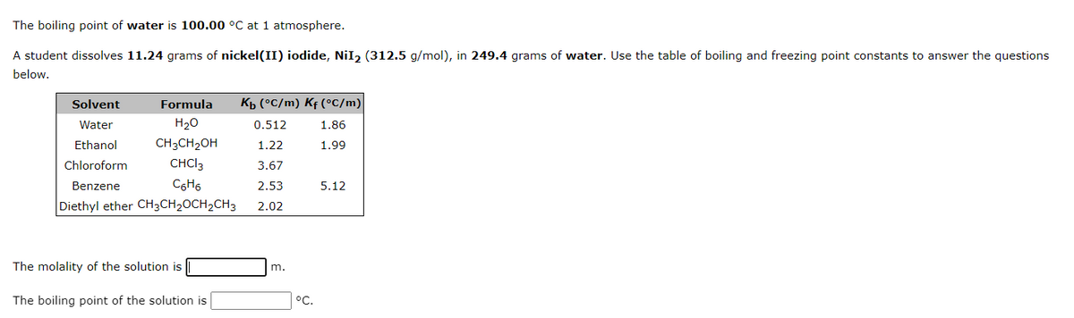 The boiling point of water is 100.00 °C at 1 atmosphere.
A student dissolves 11.24 grams of nickel(II) iodide, NiI₂ (312.5 g/mol), in 249.4 grams of water. Use the table of boiling and freezing point constants to answer the questions
below.
Solvent
Water
Ethanol
Formula
H₂O
CH3CH₂OH
CHCI 3
C6H6
Chloroform
Benzene
Diethyl ether CH3CH₂CH₂CH3
The molality of the solution is
The boiling point of the solution is
Kb (°C/m) Kf (°C/m)
0.512
1.22
1.86
1.99
3.67
2.53
2.02
m.
°C.
5.12