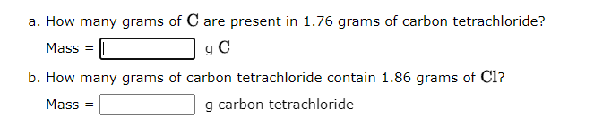 a. How many grams of C are present in 1.76 grams of carbon tetrachloride?
Mass =
9 C
b. How many grams of carbon tetrachloride contain 1.86 grams of Cl?
Mass=
g carbon tetrachloride