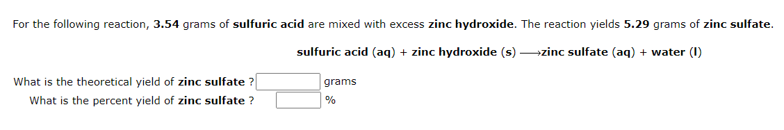 For the following reaction, 3.54 grams of sulfuric acid are mixed with excess zinc hydroxide. The reaction yields 5.29 grams of zinc sulfate.
sulfuric acid (aq) + zinc hydroxide (s) zinc sulfate (aq) + water (1)
What is the theoretical yield of zinc sulfate?
What is the percent yield of zinc sulfate ?
grams
%