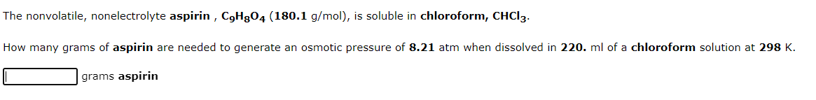 The nonvolatile, nonelectrolyte aspirin, C9H8O4 (180.1 g/mol), is soluble in chloroform, CHCI 3.
How many grams of aspirin are needed to generate an osmotic pressure of 8.21 atm when dissolved in 220. ml of a chloroform solution at 298 K.
grams aspirin
