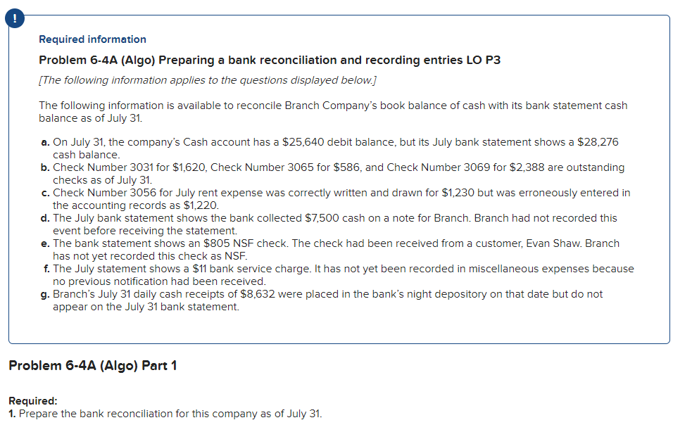 Required information
Problem 6-4A (Algo) Preparing a bank reconciliation and recording entries LO P3
[The following information applies to the questions displayed below.]
The following information is available to reconcile Branch Company's book balance of cash with its bank statement cash
balance as of July 31.
a. On July 31, the company's Cash account has a $25,640 debit balance, but its July bank statement shows a $28,276
cash balance.
b. Check Number 3031 for $1,620, Check Number 3065 for $586, and Check Number 3069 for $2,388 are outstanding
checks as of July 31.
c. Check Number 3056 for July rent expense was correctly written and drawn for $1,230 but was erroneously entered in
the accounting records as $1,220.
d. The July bank statement shows the bank collected $7,500 cash on a note for Branch. Branch had not recorded this
event before receiving the statement.
e. The bank statement shows an $805 NSF check. The check had been received from a customer, Evan Shaw. Branch
has not yet recorded this check as NSF.
f. The July statement shows a $11 bank service charge. It has not yet been recorded in miscellaneous expenses because
no previous notification had been received.
g. Branch's July 31 daily cash receipts of $8,632 were placed in the bank's night depository on that date but do not
appear on the July 31 bank statement.
Problem 6-4A (Algo) Part 1
Required:
1. Prepare the bank reconciliation for this company as of July 31.