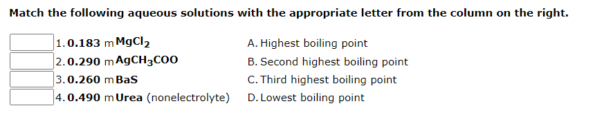 Match the following aqueous solutions with the appropriate letter from the column on the right.
1.0.183 m MgCl₂
A. Highest boiling point
2.0.290 mAgCH3COO
B. Second highest boiling point
3.0.260 m Bas
4.0.490 m Urea (nonelectrolyte)
C. Third highest boiling point
D. Lowest boiling point
