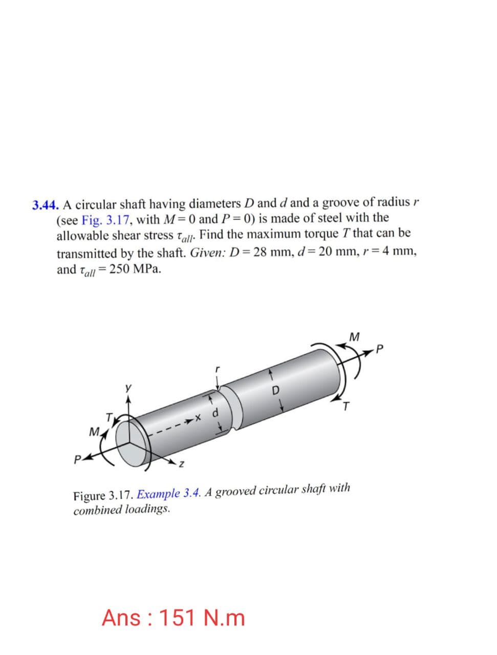 3.44. A circular shaft having diameters D and d and a groove of radius r
(see Fig. 3.17, with M= 0 and P = 0) is made of steel with the
allowable shear stress tall. Find the maximum torque T that can be
transmitted by the shaft. Given: D= 28 mm, d= 20 mm, r = 4 mm,
and tall = 250 MPa.
M
M.
Figure 3.17. Example 3.4. A grooved circular shaft with
combined loadings.
Ans : 151 N.m
