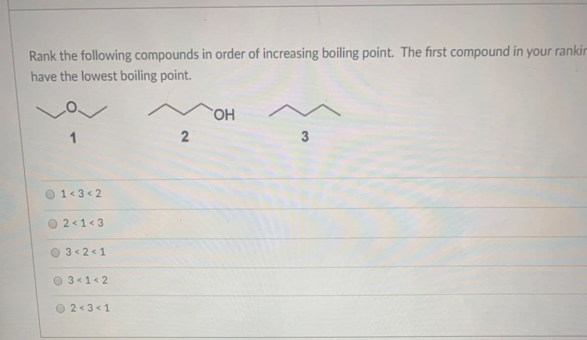 Rank the following compounds in order of increasing boiling point. The first compound in your rankin
have the lowest boiling point.
HO.
1
3
1 3< 2
2 < 1< 3
3 2< 1
3 1< 2
O2<3<1
