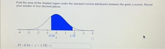 Find the area of the shaded region under the standard normal distribution between the given z-scores. Round
your answer to four decimal places.
im
-1
P(-0.54 << 1.78)
-0.54
Z
1
2
1.78
4