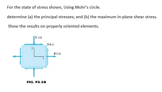 For the state of stress shown, Using Mohr's circle.
determine (a) the principal stresses; and (b) the maximum in-plane shear stress.
Show the results on properly oriented elements.
8 ksi
6 ksi
4 ksi
FIG. P8.58
