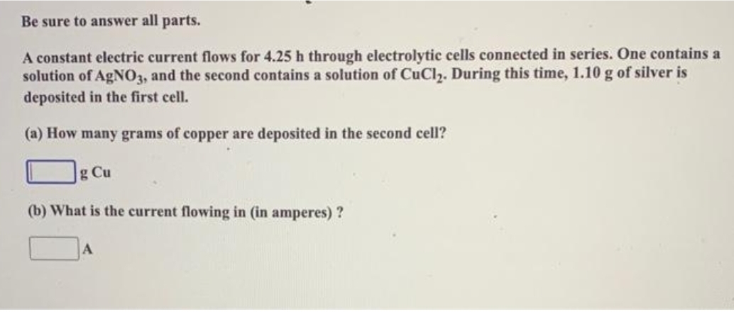 Be sure to answer all parts.
A constant electric current flows for 4.25 h through electrolytic cells connected in series. One contains a
solution of AgNO3, and the second contains a solution of CuCl₂. During this time, 1.10 g of silver is
deposited in the first cell.
(a) How many grams of copper are deposited in the second cell?
g Cu
(b) What is the current flowing in (in amperes)?
A