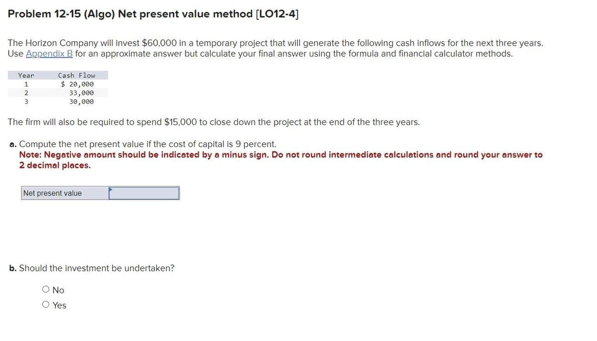 Problem 12-15 (Algo) Net present value method [LO12-4]
The Horizon Company will invest $60,000 in a temporary project that will generate the following cash inflows for the next three years.
Use Appendix B for an approximate answer but calculate your final answer using the formula and financial calculator methods.
Cash Flow
$ 20,000
33,000
30,000
The firm will also be required to spend $15,000 to close down the project at the end of the three years.
a. Compute the net present value if the cost of capital is 9 percent.
Note: Negative amount should be indicated by a minus sign. Do not round intermediate calculations and round your answer to
2 decimal places.
Year
1
2
3
Net present value
b. Should the investment be undertaken?
O No
O Yes