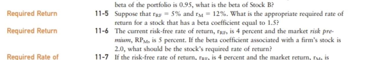 beta of the portfolio is 0.95, what is the beta of Stock B?
11-5 Suppose that rgF = 5% and rM = 12%. What is the appropriate required rate of
return for a stock that has a beta coefficient equal to 1.5?
Required Return
Required Return
11-6 The current risk-free rate of return, rRF, is 4 percent and the market risk pre-
mium, RPM, is 5 percent. If the beta coefficient associated with a firm's stock is
2.0, what should be the stock's required rate of return?
Required Rate of
11-7
If the risk-free rate of return, rrF. is 4 percent and the market return, rM, is
