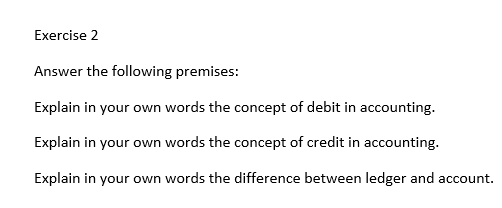 Exercise 2
Answer the following premises:
Explain in your own words the concept of debit in accounting.
Explain in your own words the concept of credit in accounting.
Explain in your own words the difference between ledger and account.
