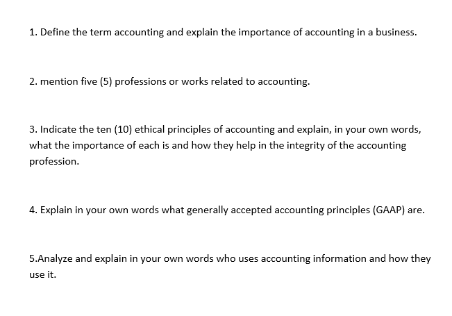 1. Define the term accounting and explain the importance of accounting in a business.
2. mention five (5) professions or works related to accounting.
3. Indicate the ten (10) ethical principles of accounting and explain, in your own words,
what the importance of each is and how they help in the integrity of the accounting
profession.
4. Explain in your own words what generally accepted accounting principles (GAAP) are.
5.Analyze and explain in your own words who uses accounting information and how they
use it.
