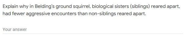 Explain why in Belding's ground squirrel, biological sisters (siblings) reared apart,
had fewer aggressive encounters than non-siblings reared apart.
Your answer
