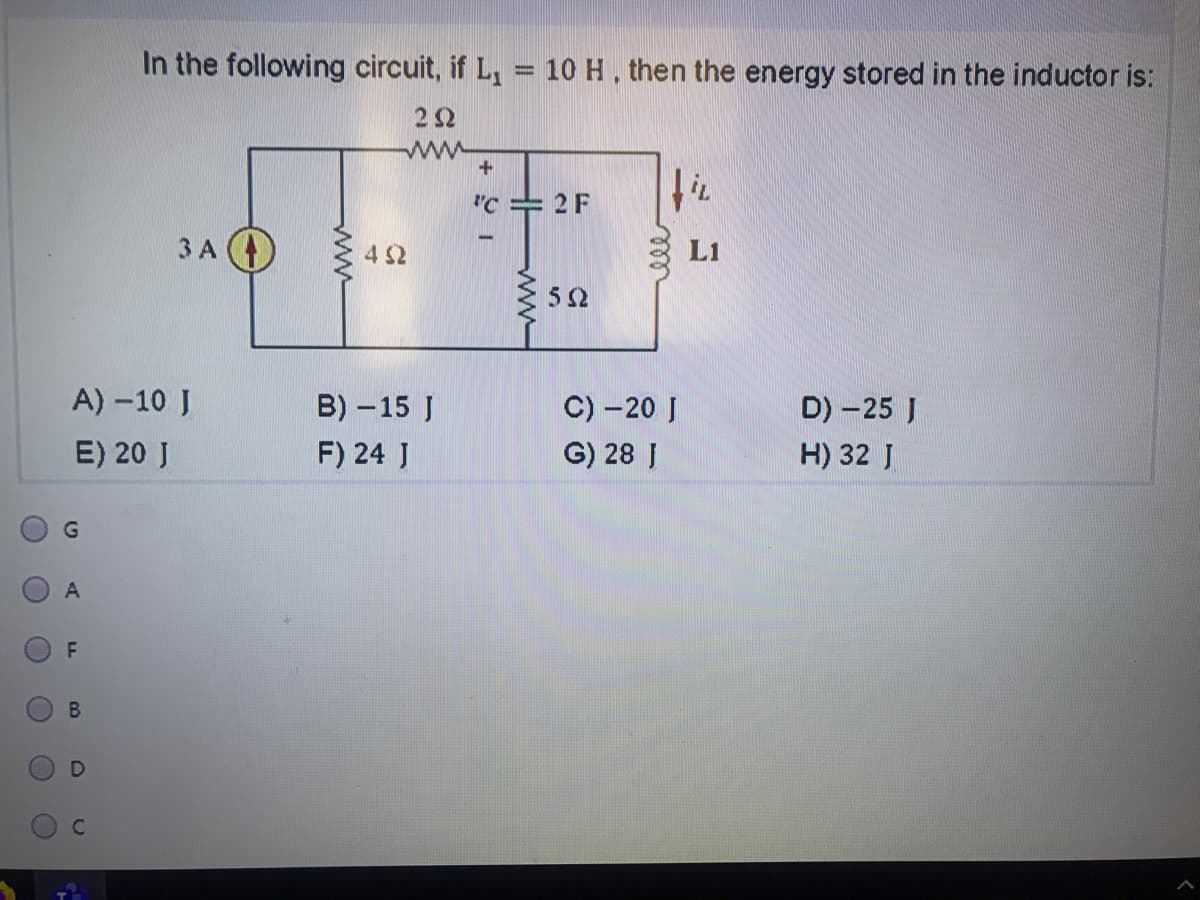 In the following circuit, if L, = 10 H, then the energy stored in the inductor is:
%3D
22
ww
"C = 2 F
ЗА (
4 S2
L1
A) -10 J
B) - 15 J
C) -20 J
G) 28 J
D) -25 J
E) 20 J
F) 24 J
H) 32 J
A
B.
