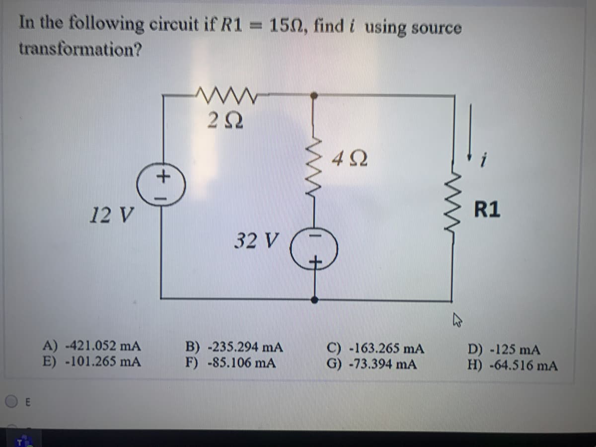 In the following circuit if R1 150, find i using source
%3D
transformation?
4Ω
12 V
R1
32 V
A) -421.052 mA
E) -101.265 mA
B) -235.294 mA
F) -85.106 mA
C) -163.265 mA
G) -73.394 mA
D) -125 mA
H) -64.516 mA
E
