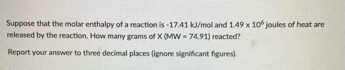Suppose that the molar enthalpy of a reaction is -17.41 kJ/mol and 1.49 x 106 joules of heat are
released by the reaction. How many grams of X (MW = 74.91) reacted?
%3D
Report your answer to three decimal places (ignore significant figures).
