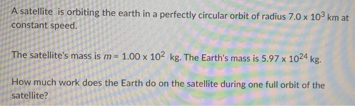 A satellite is orbiting the earth in a perfectly circular orbit of radius 7.0 x 10³ km at
constant speed.
The satellite's mass is m = 1.00 x 102 kg. The Earth's mass is 5.97 x 1024 kg.
How much work does the Earth do on the satellite during one full orbit of the
satellite?