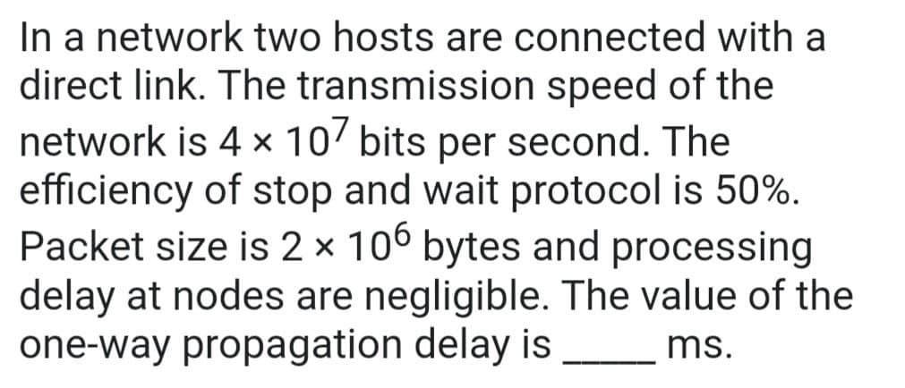 In a network two hosts are connected with a
direct link. The transmission speed of the
network is 4 x 107 bits per second. The
efficiency of stop and wait protocol is 50%.
Packet size is 2 × 106 bytes and processing
delay at nodes are negligible. The value of the
one-way propagation delay is
X
ms.