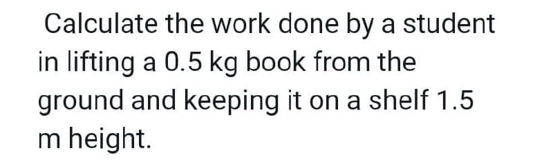 Calculate the work done by a student
in lifting a 0.5 kg book from the
ground and keeping it on a shelf 1.5
m height.