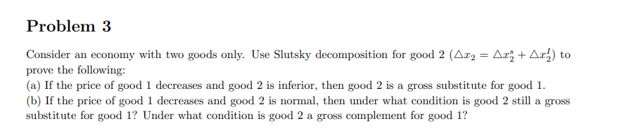 Problem 3
Consider an economy with two goods only. Use Slutsky decomposition for good 2 (Ar₂ = Ar + Ax₂) to
prove the following:
(a) If the price of good 1 decreases and good 2 is inferior, then good 2 is a gross substitute for good 1.
(b) If the price of good 1 decreases and good 2 is normal, then under what condition is good 2 still a gross
substitute for good 1? Under what condition is good 2 a gross complement for good 1?