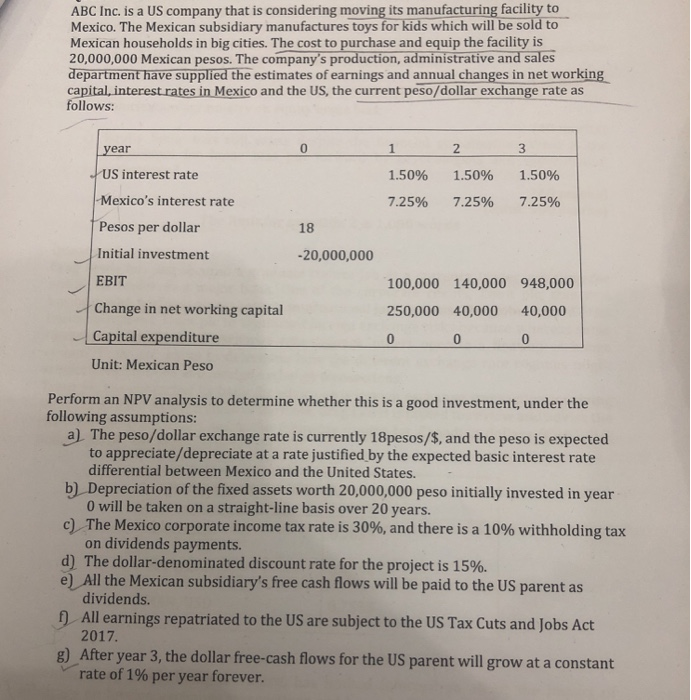 ABC Inc. is a US company that is considering moving its manufacturing facility to
Mexico. The Mexican subsidiary manufactures toys for kids which will be sold to
Mexican households in big cities. The cost to purchase and equip the facility is
20,000,000 Mexican pesos. The company's production, administrative and sales
department have supplied the estimates of earnings and annual changes in net working
capital, interest rates in Mexico and the US, the current peso/dollar exchange rate as
follows:
year
US interest rate
Mexico's interest rate
Pesos per dollar
Initial investment
EBIT
Change in net working capital
Capital expenditure
Unit: Mexican Peso
0
18
-20,000,000
1
2
3
1.50%
1.50%
1.50%
7.25% 7.25% 7.25%
100,000 140,000 948,000
250,000 40,000 40,000
0
0
Perform an NPV analysis to determine whether this is a good investment, under the
following assumptions:
a) The peso/dollar exchange rate is currently 18pesos/$, and the peso is expected
to appreciate/depreciate at a rate justified by the expected basic interest rate
differential between Mexico and the United States.
b) Depreciation of the fixed assets worth 20,000,000 peso initially invested in year
0 will be taken on a straight-line basis over 20 years.
c) The Mexico corporate income tax rate is 30%, and there is a 10% withholding tax
on dividends payments.
d) The dollar-denominated discount rate for the project is 15%.
e) All the Mexican subsidiary's free cash flows will be paid to the US parent as
dividends.
f) All earnings repatriated to the US are subject to the US Tax Cuts and Jobs Act
2017.
g) After year 3, the dollar free-cash flows for the US parent will grow at a constant
rate of 1% per year forever.