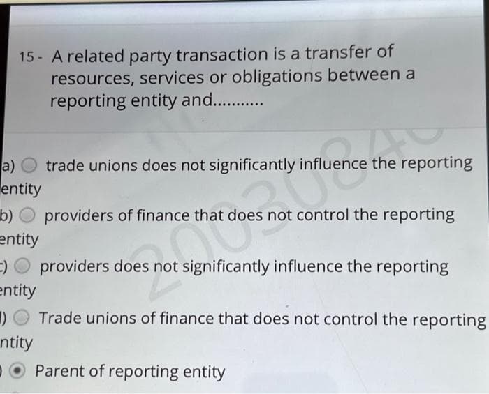 15- A related party transaction is a transfer of
resources, services or obligations between a
reporting entity and.............
a)
trade unions does not significantly influence the reporting
entity
b) providers of finance that does not control the reporting
entity
=)
:) providers does not significantly influence the reporting
entity
()
ntity
Trade unions of finance that does not control the reporting
Parent of reporting entity