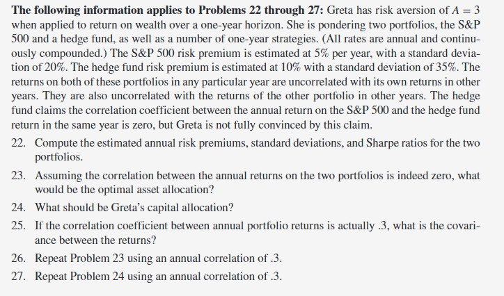 The following information applies to Problems 22 through 27: Greta has risk aversion of A = 3
when applied to return on wealth over a one-year horizon. She is pondering two portfolios, the S&P
500 and a hedge fund, as well as a number of one-year strategies. (All rates are annual and continu-
ously compounded.) The S&P 500 risk premium is estimated at 5% per year, with a standard devia-
tion of 20%. The hedge fund risk premium is estimated at 10% with a standard deviation of 35%. The
returns on both of these portfolios in any particular year are uncorrelated with its own returns in other
years. They are also uncorrelated with the returns of the other portfolio in other years. The hedge
fund claims the correlation coefficient between the annual return on the S&P 500 and the hedge fund
return in the same year is zero, but Greta is not fully convinced by this claim.
22. Compute the estimated annual risk premiums, standard deviations, and Sharpe ratios for the two
portfolios.
23. Assuming the correlation between the annual returns on the two portfolios is indeed zero, what
would be the optimal asset allocation?
24. What should be Greta's capital allocation?
25. If the correlation coefficient between annual portfolio returns is actually .3, what is the covari-
ance between the returns?
26. Repeat Problem 23 using an annual correlation of .3.
27. Repeat Problem 24 using an annual correlation of .3.