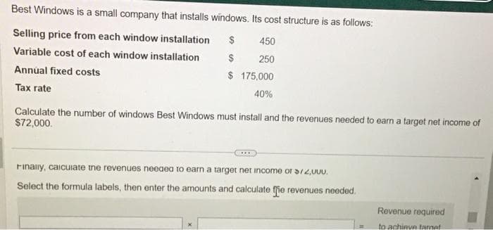 Best Windows is a small company that installs windows. Its cost structure is as follows:
Selling price from each window installation $
Variable cost of each window installation
Annual fixed costs
Tax rate
450
$ 250
$ 175,000
40%
Calculate the number of windows Best Windows must install and the revenues needed to earn a target net income of
$72,000.
***
Finally, calculate the revenues needed to earn a target net income or $72,000.
Select the formula labels, then enter the amounts and calculate the revenues needed.
Revenue required
to achieve tarnet