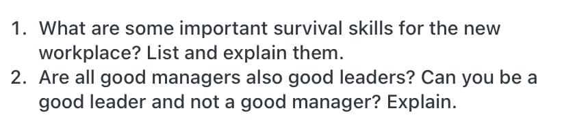 1. What are some important survival skills for the new
workplace? List and explain them.
2. Are all good managers also good leaders? Can you be a
good leader and not a good manager? Explain.
