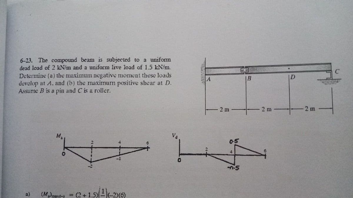 6-23. The compound beam is subjected to a uniform
dead load of 2 kN/m and a uniform live load of 1.5 kN/m.
Determine (a) the maximum negative moment these loads
develop at A, and (b) the maximum positive shear at D.
Assume B is a pin and C is a roller.
|B
ID
2 m
2 m
2 m
M.
Va
05
4
(M)maxt-) =
(2+1.5)2(-2x0)
a)
