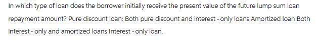 In which type of loan does the borrower initially receive the present value of the future lump sum loan
repayment amount? Pure discount loan: Both pure discount and interest - only loans Amortized loan Both
interest - only and amortized loans Interest - only loan.