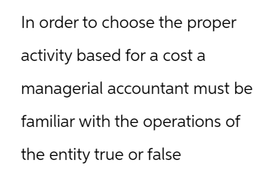 In order to choose the proper
activity based for a cost a
managerial accountant must be
familiar with the operations of
the entity true or false
