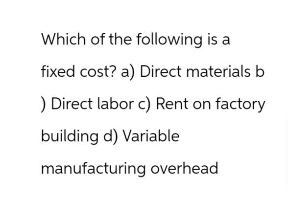 Which of the following is a
fixed cost? a) Direct materials b
) Direct labor c) Rent on factory
building d) Variable
manufacturing overhead
